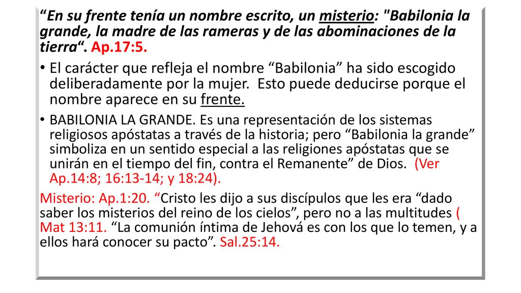 En su frente tenía un nombre escrito, un misterio: Babilonia la grande, la madre de las rameras y de las abominaciones de la tierra . Ap.17:5.