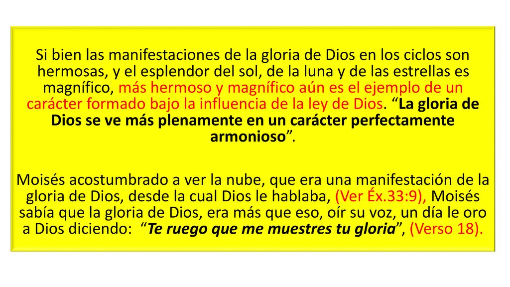 Si bien las manifestaciones de la gloria de Dios en los ciclos son hermosas, y el esplendor del sol, de la luna y de las estrellas es magnífico, más hermoso y magnífico aún es el ejemplo de un carácter formado bajo la influencia de la ley de Dios. La gloria de Dios se ve más plenamente en un carácter perfectamente armonioso .