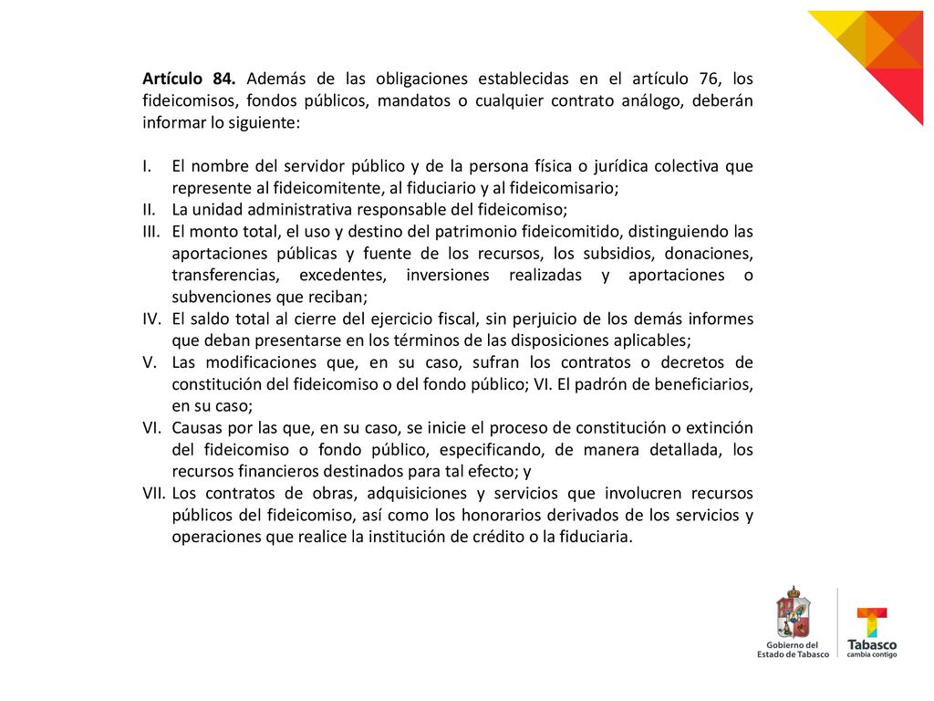 Artículo 84. Además de las obligaciones establecidas en el artículo 76, los fideicomisos, fondos públicos, mandatos o cualquier contrato análogo, deberán informar lo siguiente: