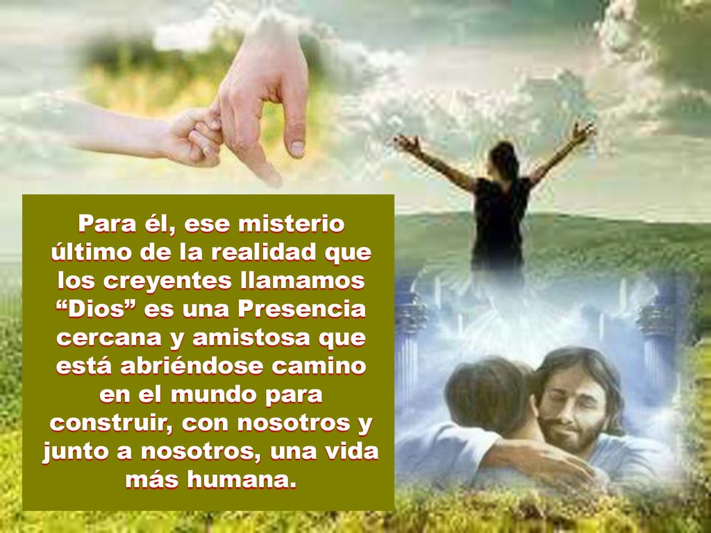 Para él, ese misterio último de la realidad que los creyentes llamamos Dios es una Presencia cercana y amistosa que está abriéndose camino en el mundo para construir, con nosotros y junto a nosotros, una vida más humana.
