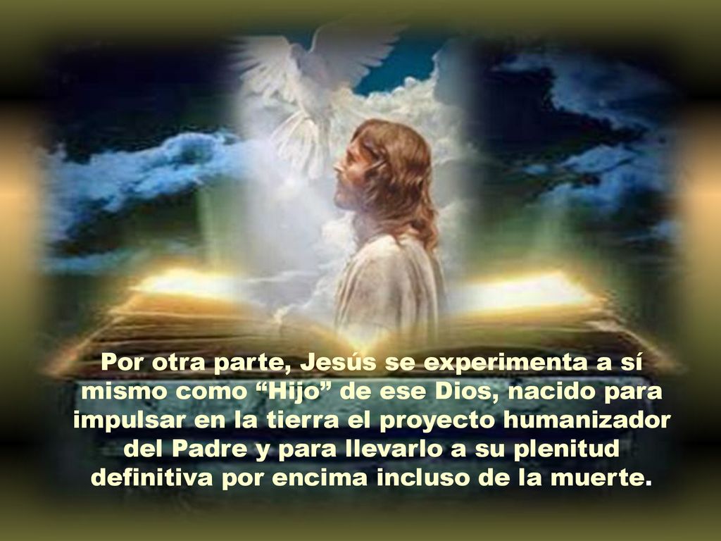 Por otra parte, Jesús se experimenta a sí mismo como Hijo de ese Dios, nacido para impulsar en la tierra el proyecto humanizador del Padre y para llevarlo a su plenitud definitiva por encima incluso de la muerte.