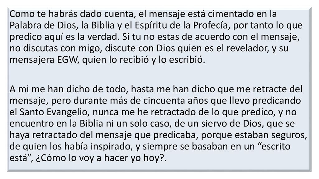 Como te habrás dado cuenta, el mensaje está cimentado en la Palabra de Dios, la Biblia y el Espíritu de la Profecía, por tanto lo que predico aquí es la verdad.
