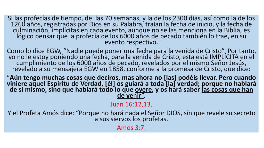 Si las profecías de tiempo, de las 70 semanas, y la de los 2300 días, así como la de los 1260 años, registradas por Dios en su Palabra, traían la fecha de inicio, y la fecha de culminación, implícitas en cada evento, aunque no se las menciona en la Biblia, es lógico pensar que la profecía de los 6000 años de pecado también lo trae, en su evento respectivo.