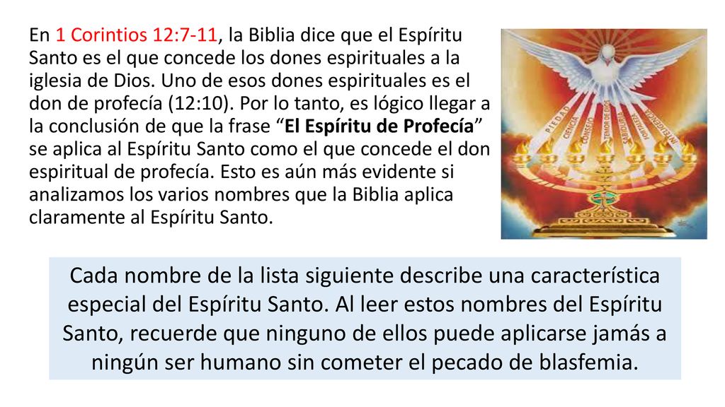 En 1 Corintios 12:7-11, la Biblia dice que el Espíritu Santo es el que concede los dones espirituales a la iglesia de Dios. Uno de esos dones espirituales es el don de profecía (12:10). Por lo tanto, es lógico llegar a la conclusión de que la frase El Espíritu de Profecía se aplica al Espíritu Santo como el que concede el don espiritual de profecía. Esto es aún más evidente si analizamos los varios nombres que la Biblia aplica claramente al Espíritu Santo.
