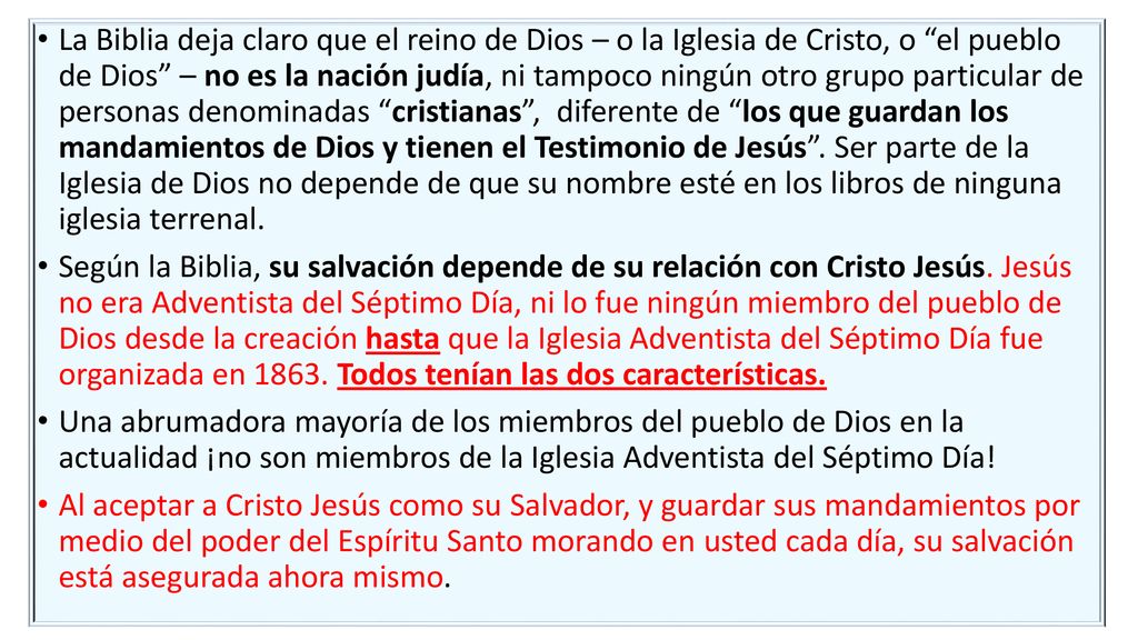 La Biblia deja claro que el reino de Dios – o la Iglesia de Cristo, o el pueblo de Dios – no es la nación judía, ni tampoco ningún otro grupo particular de personas denominadas cristianas , diferente de los que guardan los mandamientos de Dios y tienen el Testimonio de Jesús . Ser parte de la Iglesia de Dios no depende de que su nombre esté en los libros de ninguna iglesia terrenal.