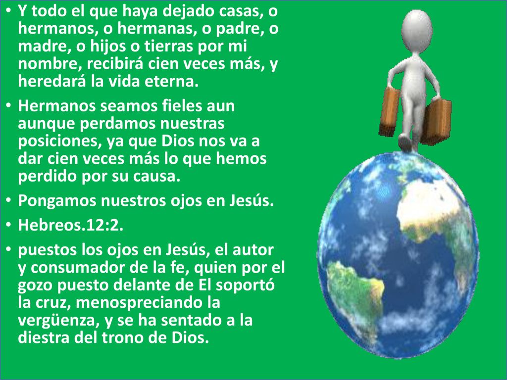 Y todo el que haya dejado casas, o hermanos, o hermanas, o padre, o madre, o hijos o tierras por mi nombre, recibirá cien veces más, y heredará la vida eterna.