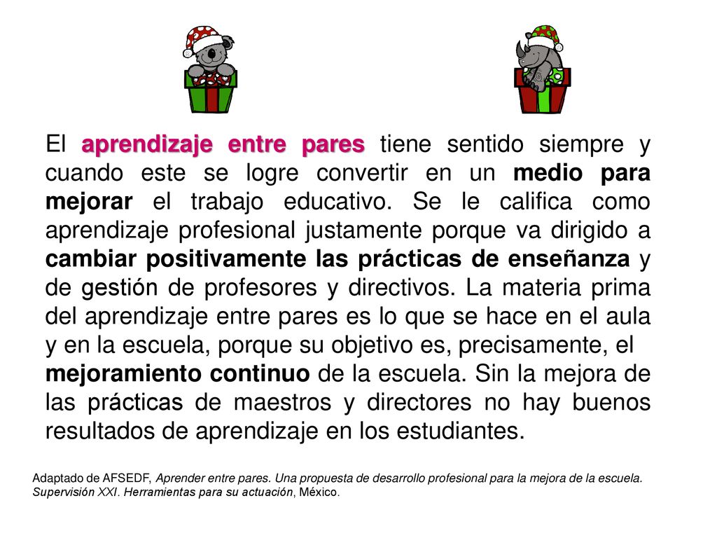 El aprendizaje entre pares tiene sentido siempre y cuando este se logre convertir en un medio para mejorar el trabajo educativo. Se le califica como aprendizaje profesional justamente porque va dirigido a cambiar positivamente las prácticas de enseñanza y de gestión de profesores y directivos. La materia prima del aprendizaje entre pares es lo que se hace en el aula y en la escuela, porque su objetivo es, precisamente, el