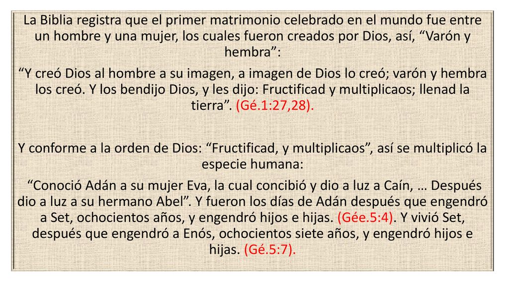 La Biblia registra que el primer matrimonio celebrado en el mundo fue entre un hombre y una mujer, los cuales fueron creados por Dios, así, Varón y hembra : Y creó Dios al hombre a su imagen, a imagen de Dios lo creó; varón y hembra los creó.