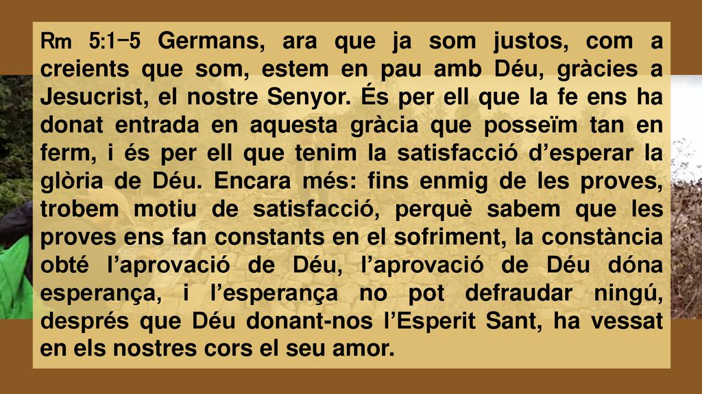 Rm 5:1-5 Germans, ara que ja som justos, com a creients que som, estem en pau amb Déu, gràcies a Jesucrist, el nostre Senyor.