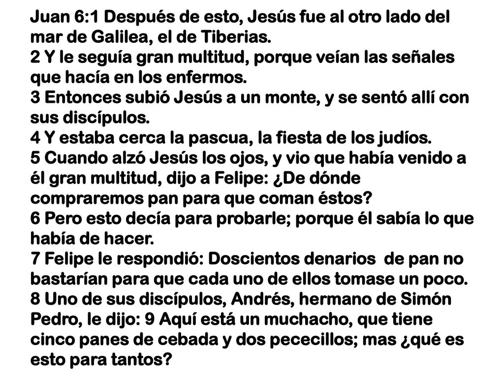 Juan 6:1 Después de esto, Jesús fue al otro lado del mar de Galilea, el de Tiberias. 2 Y le seguía gran multitud, porque veían las señales que hacía en los enfermos. 3 Entonces subió Jesús a un monte, y se sentó allí con sus discípulos. 4 Y estaba cerca la pascua, la fiesta de los judíos. 5 Cuando alzó Jesús los ojos, y vio que había venido a él gran multitud, dijo a Felipe: ¿De dónde compraremos pan para que coman éstos.