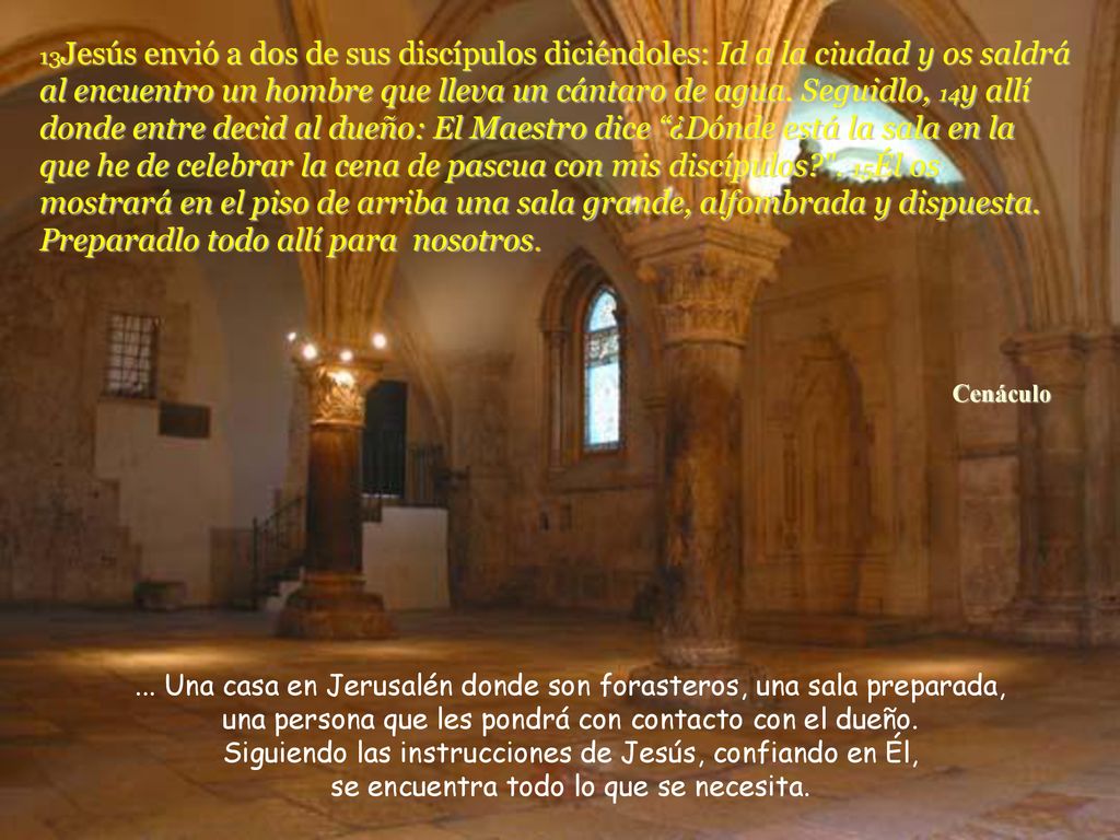 13Jesús envió a dos de sus discípulos diciéndoles: Id a la ciudad y os saldrá al encuentro un hombre que lleva un cántaro de agua. Seguidlo, 14y allí donde entre decid al dueño: El Maestro dice ¿Dónde está la sala en la que he de celebrar la cena de pascua con mis discípulos . 15Él os mostrará en el piso de arriba una sala grande, alfombrada y dispuesta. Preparadlo todo allí para nosotros.