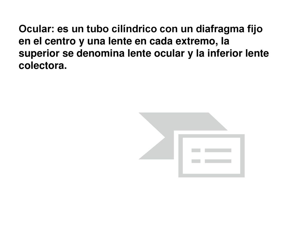 Ocular: es un tubo cilíndrico con un diafragma fijo en el centro y una lente en cada extremo, la superior se denomina lente ocular y la inferior lente colectora.