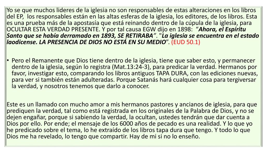 Yo se que muchos lideres de la iglesia no son responsables de estas alteraciones en los libros del EP, los responsables están en las altas esferas de la iglesia, los editores, de los libros. Esta es una prueba más de la apostasía que está reinando dentro de la cúpula de la iglesia, para OCULTAR ESTA VERDAD PRESENTE. Y por tal causa EGW dijo en 1898: Ahora, el Espíritu Santo que se había derramado en 1893, SE RETIRABA . La iglesia se encuentra en el estado laodicense. LA PRESENCIA DE DIOS NO ESTÁ EN SU MEDIO . (EUD 50.1)