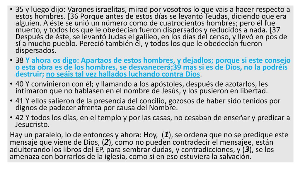35 y luego dijo: Varones israelitas, mirad por vosotros lo que vais a hacer respecto a estos hombres. [36 Porque antes de estos días se levantó Teudas, diciendo que era alguien. A éste se unió un número como de cuatrocientos hombres; pero él fue muerto, y todos los que le obedecían fueron dispersados y reducidos a nada. [37 Después de éste, se levantó Judas el galileo, en los días del censo, y llevó en pos de sí a mucho pueblo. Pereció también él, y todos los que le obedecían fueron dispersados.