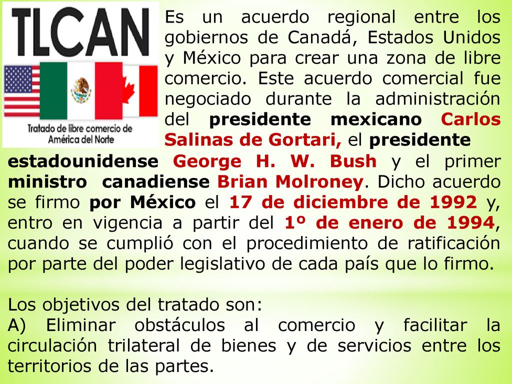 Es un acuerdo regional entre los gobiernos de Canadá, Estados Unidos y México para crear una zona de libre comercio. Este acuerdo comercial fue negociado durante la administración del presidente mexicano Carlos Salinas de Gortari, el presidente
