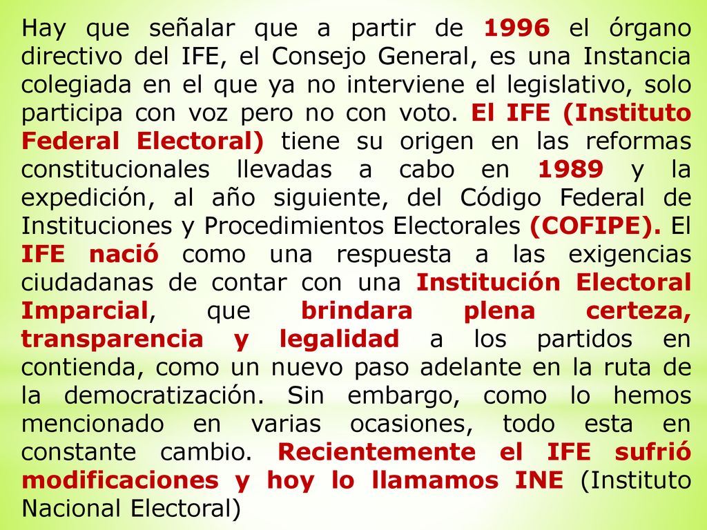Hay que señalar que a partir de 1996 el órgano directivo del IFE, el Consejo General, es una Instancia colegiada en el que ya no interviene el legislativo, solo participa con voz pero no con voto.