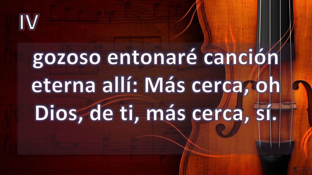 IV gozoso entonaré canción eterna allí: Más cerca, oh Dios, de ti, más cerca, sí.