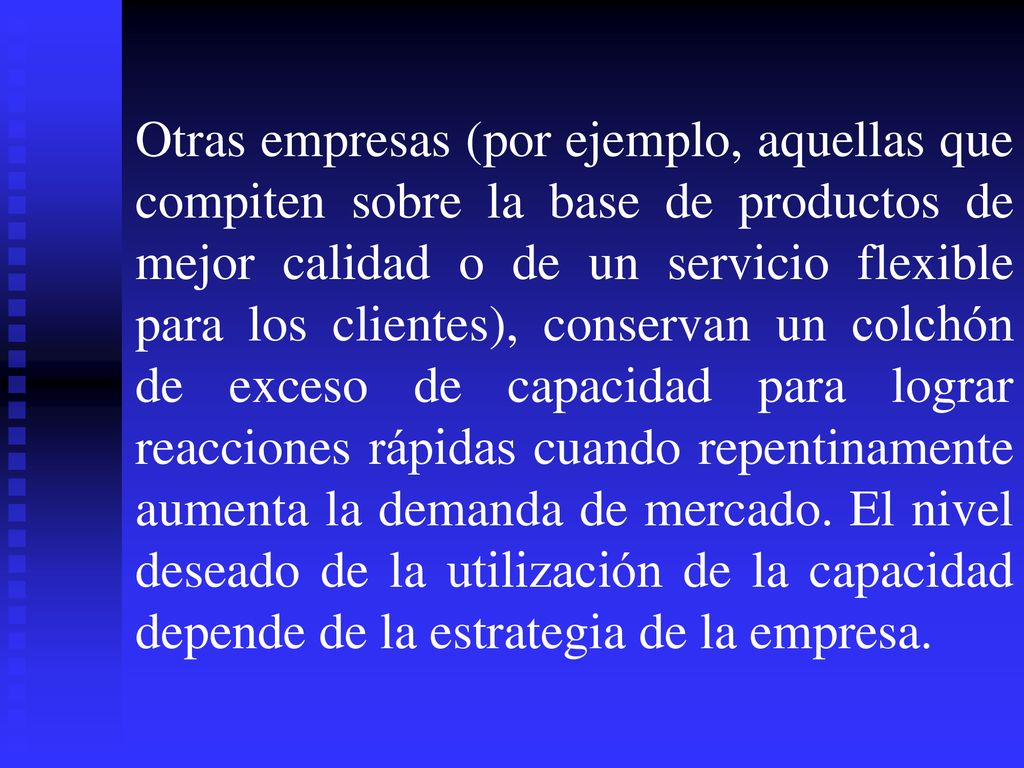 Otras empresas (por ejemplo, aquellas que compiten sobre la base de productos de mejor calidad o de un servicio flexible para los clientes), conservan un colchón de exceso de capacidad para lograr reacciones rápidas cuando repentinamente aumenta la demanda de mercado.