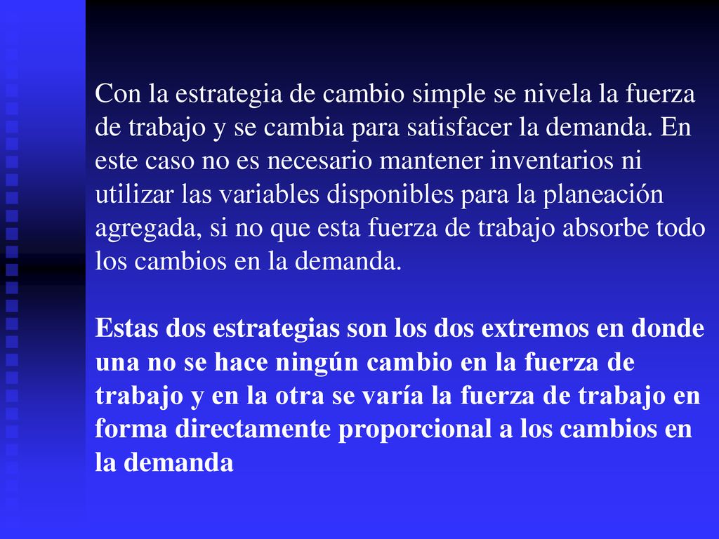Con la estrategia de cambio simple se nivela la fuerza de trabajo y se cambia para satisfacer la demanda. En este caso no es necesario mantener inventarios ni utilizar las variables disponibles para la planeación agregada, si no que esta fuerza de trabajo absorbe todo los cambios en la demanda.