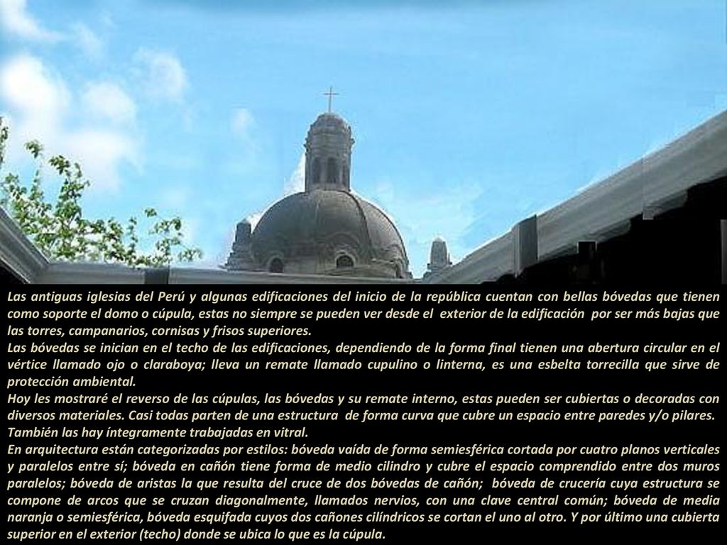 Las antiguas iglesias del Perú y algunas edificaciones del inicio de la república cuentan con bellas bóvedas que tienen como soporte el domo o cúpula, estas no siempre se pueden ver desde el exterior de la edificación por ser más bajas que las torres, campanarios, cornisas y frisos superiores Las bóvedas se inician en el techo de las edificaciones, dependiendo de la forma final tienen una abertura circular en el vértice llamado ojo o claraboya; lleva un remate llamado cupulino o linterna, es una esbelta torrecilla que sirve de protección ambiental.
