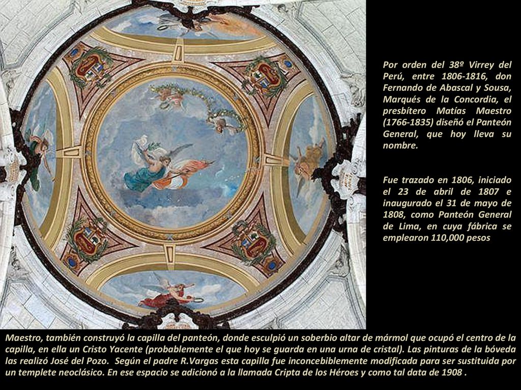Por orden del 38º Virrey del Perú, entre , don Fernando de Abascal y Sousa, Marqués de la Concordia, el presbítero Matías Maestro ( ) diseñó el Panteón General, que hoy lleva su nombre Fue trazado en 1806, iniciado el 23 de abril de 1807 e inaugurado el 31 de mayo de 1808, como Panteón General de Lima, en cuya fábrica se emplearon 110,000 pesos