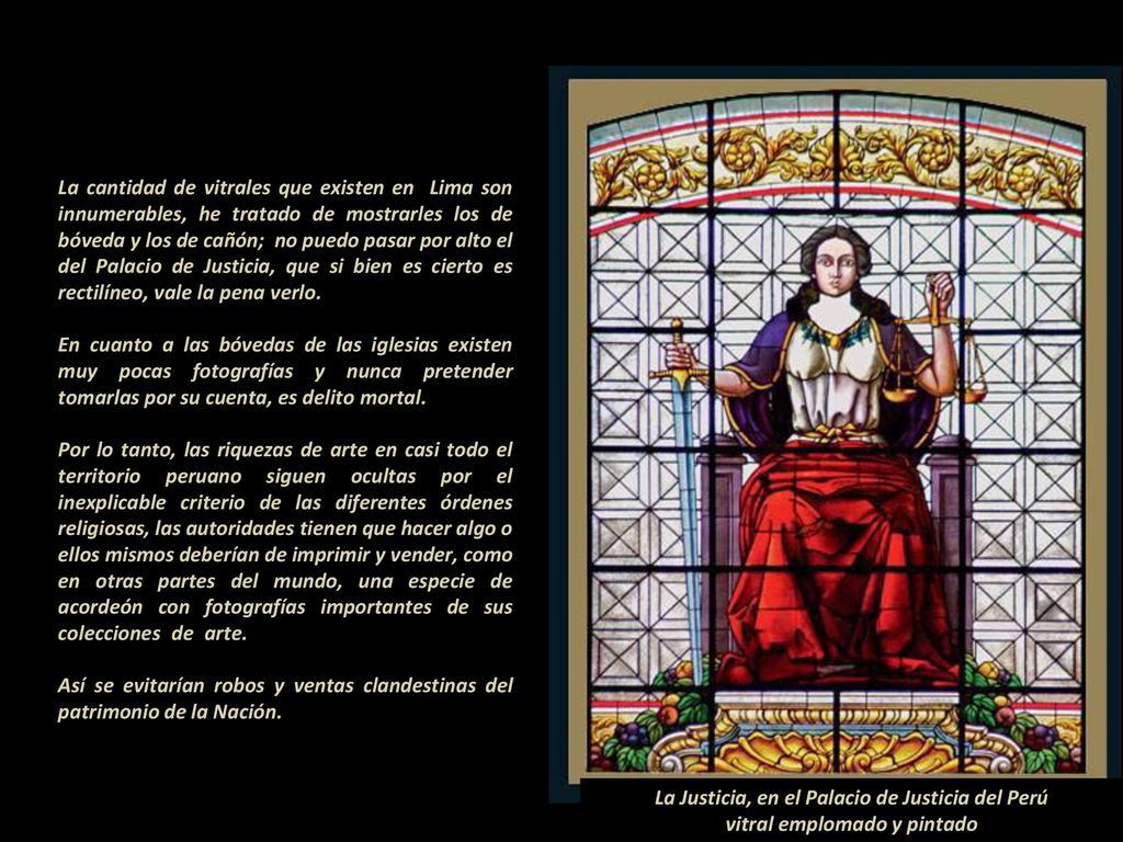 La cantidad de vitrales que existen en Lima son innumerables, he tratado de mostrarles los de bóveda y los de cañón; no puedo pasar por alto el del Palacio de Justicia, que si bien es cierto es rectilíneo, vale la pena verlo En cuanto a las bóvedas de las iglesias existen muy pocas fotografías y nunca pretender tomarlas por su cuenta, es delito mortal Por lo tanto, las riquezas de arte en casi todo el territorio peruano siguen ocultas por el inexplicable criterio de las diferentes órdenes religiosas, las autoridades tienen que hacer algo o ellos mismos deberían de imprimir y vender, como en otras partes del mundo, una especie de acordeón con fotografías importantes de sus colecciones de arte Así se evitarían robos y ventas clandestinas del patrimonio de la Nación