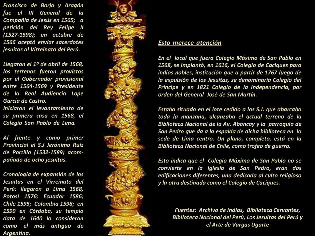 Francisco de Borja y Aragón fue el III General de la Compañía de Jesús en 1565; a petición del Rey Felipe II ( ); en octubre de 1566 aceptó enviar sacerdotes jesuitas al Virreinato del Perú. - Llegaron el 1º de abril de 1568, los terrenos fueron provistos por el Gobernador provisional entre y Presidente de la Real Audiencia Lope García de Castro Iniciaron el levantamiento de su primera casa en 1568, el Colegio San Pablo de Lima Al frente y como primer Provincial el S.J Jerónimo Ruiz de Portillo ( ) acom-pañado de ocho jesuitas Cronología de expansión de los Jesuitas en el Virreinato del Perú: llegaron a Lima 1568, Potosí 1576; Ecuador 1586; Chile 1595; Colombia 1598; en 1599 en Córdoba, su templo data de 1640 lo consideran como el más antiguo de Argentina