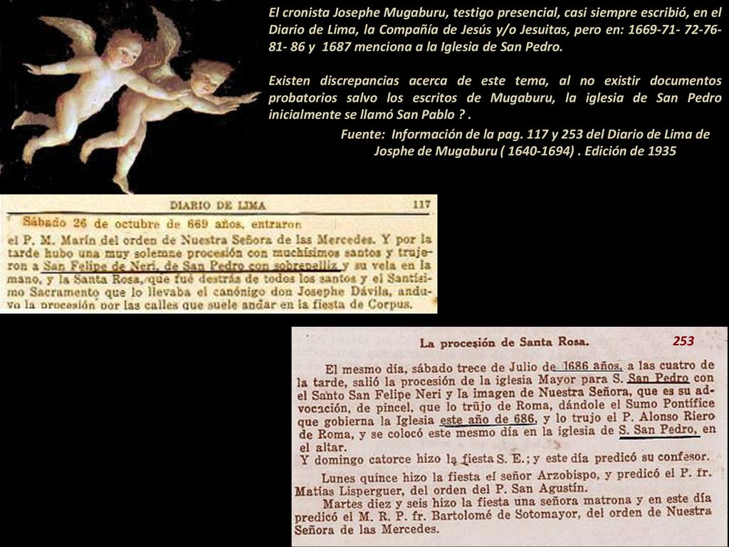 El cronista Josephe Mugaburu, testigo presencial, casi siempre escribió, en el Diario de Lima, la Compañía de Jesús y/o Jesuitas, pero en: y 1687 menciona a la Iglesia de San Pedro Existen discrepancias acerca de este tema, al no existir documentos probatorios salvo los escritos de Mugaburu, la iglesia de San Pedro inicialmente se llamó San Pablo