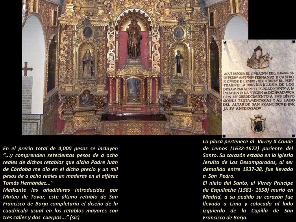 La placa pertenece al Virrey X Conde de Lemos ( ) pariente del Santo. Su corazón estaba en la Iglesia Jesuita de Los Desamparados, al ser demolida entre , fue llevado a San Pedro El nieto del Santo, el Virrey Príncipe de Esquilache ( ) murió en Madrid, a su pedido su corazón fue llevado a Lima y colocado al lado izquierdo de la Capilla de San Francisco de Borja