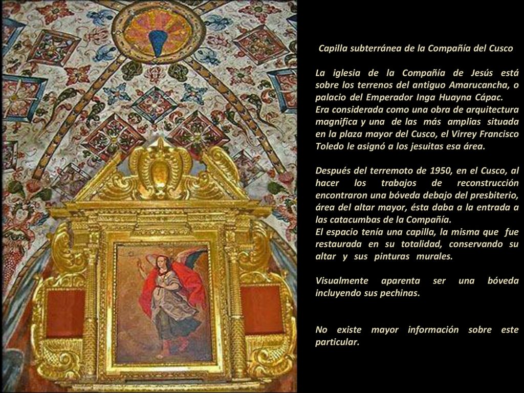 -Capilla subterránea de la Compañía del Cusco - La iglesia de la Compañía de Jesús está sobre los terrenos del antiguo Amarucancha, o palacio del Emperador Inga Huayna Cápac Era considerada como una obra de arquitectura magnifica y una de las más amplias situada en la plaza mayor del Cusco, el Virrey Francisco Toledo le asignó a los jesuitas esa área.