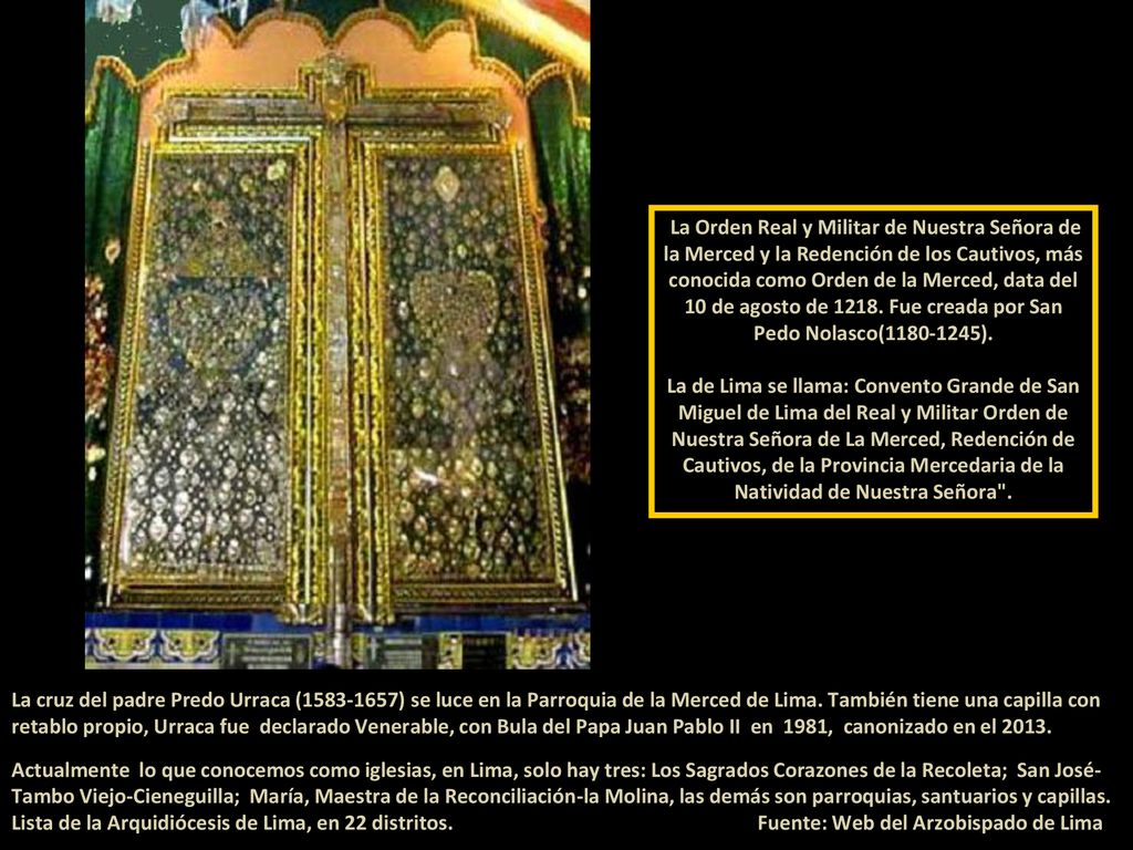 La Orden Real y Militar de Nuestra Señora de la Merced y la Redención de los Cautivos, más conocida como Orden de la Merced, data del 10 de agosto de Fue creada por San Pedo Nolasco( ). La de Lima se llama: Convento Grande de San Miguel de Lima del Real y Militar Orden de Nuestra Señora de La Merced, Redención de Cautivos, de la Provincia Mercedaria de la Natividad de Nuestra Señora .