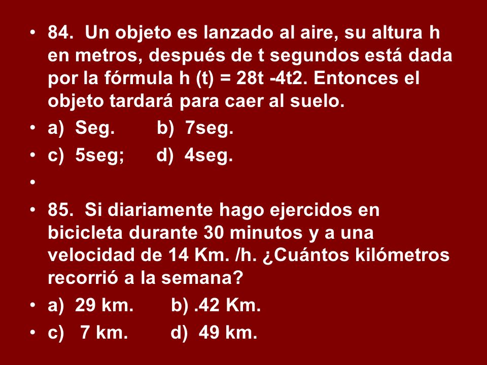 84. Un objeto es lanzado al aire, su altura h en metros, después de t segundos está dada por la fórmula h (t) = 28t -4t2. Entonces el objeto tardará para caer al suelo.