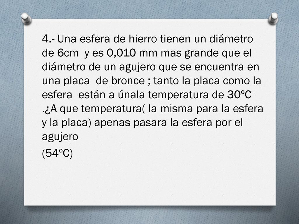 4.- Una esfera de hierro tienen un diámetro de 6cm y es 0,010 mm mas grande que el diámetro de un agujero que se encuentra en una placa de bronce ; tanto la placa como la esfera están a únala temperatura de 30ºC .¿A que temperatura( la misma para la esfera y la placa) apenas pasara la esfera por el agujero