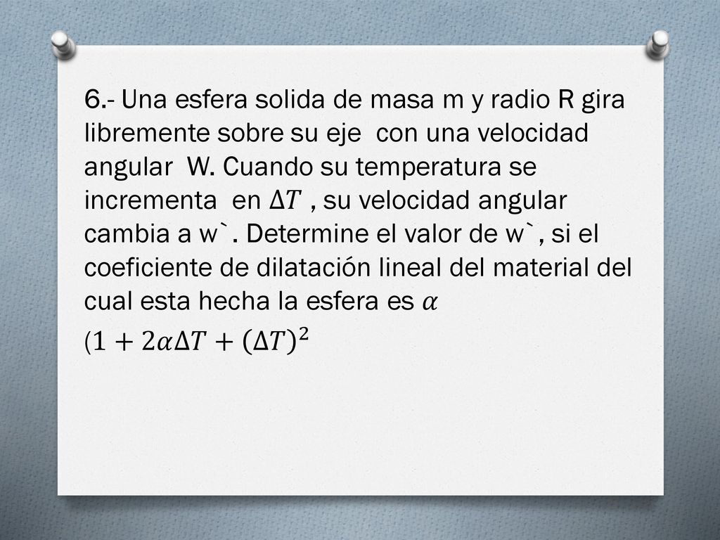 6.- Una esfera solida de masa m y radio R gira libremente sobre su eje con una velocidad angular W. Cuando su temperatura se incrementa en ∆𝑇 , su velocidad angular cambia a w`. Determine el valor de w`, si el coeficiente de dilatación lineal del material del cual esta hecha la esfera es 𝛼