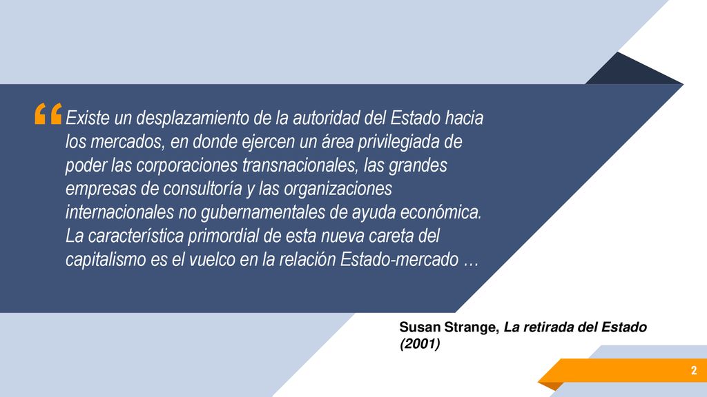 Existe un desplazamiento de la autoridad del Estado hacia los mercados, en donde ejercen un área privilegiada de poder las corporaciones transnacionales, las grandes empresas de consultoría y las organizaciones internacionales no gubernamentales de ayuda económica. La característica primordial de esta nueva careta del capitalismo es el vuelco en la relación Estado-mercado …