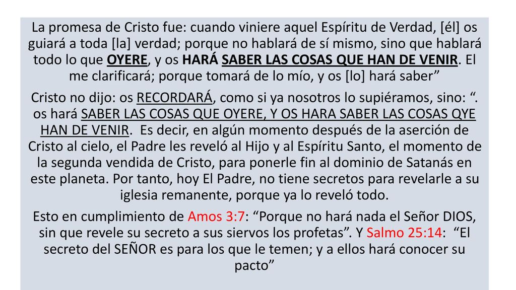 La promesa de Cristo fue: cuando viniere aquel Espíritu de Verdad, [él] os guiará a toda [la] verdad; porque no hablará de sí mismo, sino que hablará todo lo que OYERE, y os HARÁ SABER LAS COSAS QUE HAN DE VENIR. El me clarificará; porque tomará de lo mío, y os [lo] hará saber