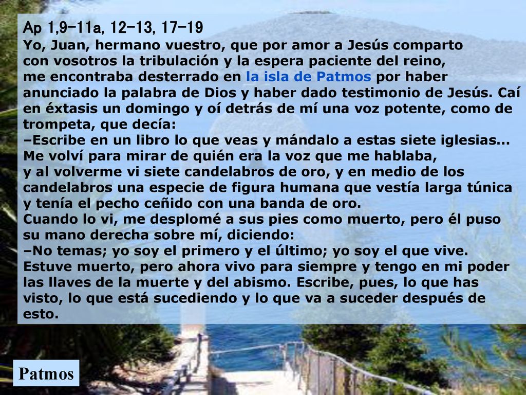 Ap 1,9-11a, 12-13, Yo, Juan, hermano vuestro, que por amor a Jesús comparto con vosotros la tribulación y la espera paciente del reino, me encontraba desterrado en la isla de Patmos por haber anunciado la palabra de Dios y haber dado testimonio de Jesús. Caí en éxtasis un domingo y oí detrás de mí una voz potente, como de trompeta, que decía: –Escribe en un libro lo que veas y mándalo a estas siete iglesias... Me volví para mirar de quién era la voz que me hablaba, y al volverme vi siete candelabros de oro, y en medio de los candelabros una especie de figura humana que vestía larga túnica y tenía el pecho ceñido con una banda de oro. Cuando lo vi, me desplomé a sus pies como muerto, pero él puso su mano derecha sobre mí, diciendo: –No temas; yo soy el primero y el último; yo soy el que vive. Estuve muerto, pero ahora vivo para siempre y tengo en mi poder las llaves de la muerte y del abismo. Escribe, pues, lo que has visto, lo que está sucediendo y lo que va a suceder después de esto.