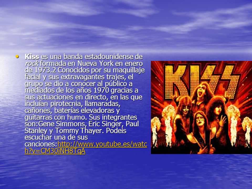Kiss es una banda estadounidense de rock formada en Nueva York en enero de Conocidos por su maquillaje facial y sus extravagantes trajes, el grupo se dio a conocer al público a mediados de los años 1970 gracias a sus actuaciones en directo, en las que incluían pirotecnia, llamaradas, cañones, baterías elevadoras y guitarras con humo.