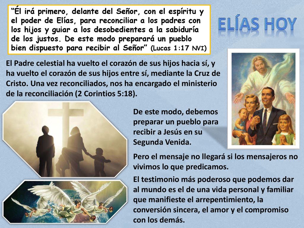 Él irá primero, delante del Señor, con el espíritu y el poder de Elías, para reconciliar a los padres con los hijos y guiar a los desobedientes a la sabiduría de los justos. De este modo preparará un pueblo bien dispuesto para recibir al Señor (Lucas 1:17 NVI)