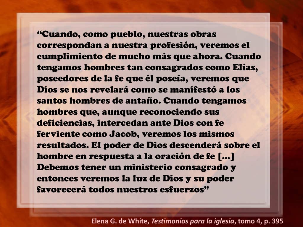 Cuando, como pueblo, nuestras obras correspondan a nuestra profesión, veremos el cumplimiento de mucho más que ahora. Cuando tengamos hombres tan consagrados como Elías, poseedores de la fe que él poseía, veremos que Dios se nos revelará como se manifestó a los santos hombres de antaño. Cuando tengamos hombres que, aunque reconociendo sus deficiencias, intercedan ante Dios con fe ferviente como Jacob, veremos los mismos resultados. El poder de Dios descenderá sobre el hombre en respuesta a la oración de fe […] Debemos tener un ministerio consagrado y entonces veremos la luz de Dios y su poder favorecerá todos nuestros esfuerzos