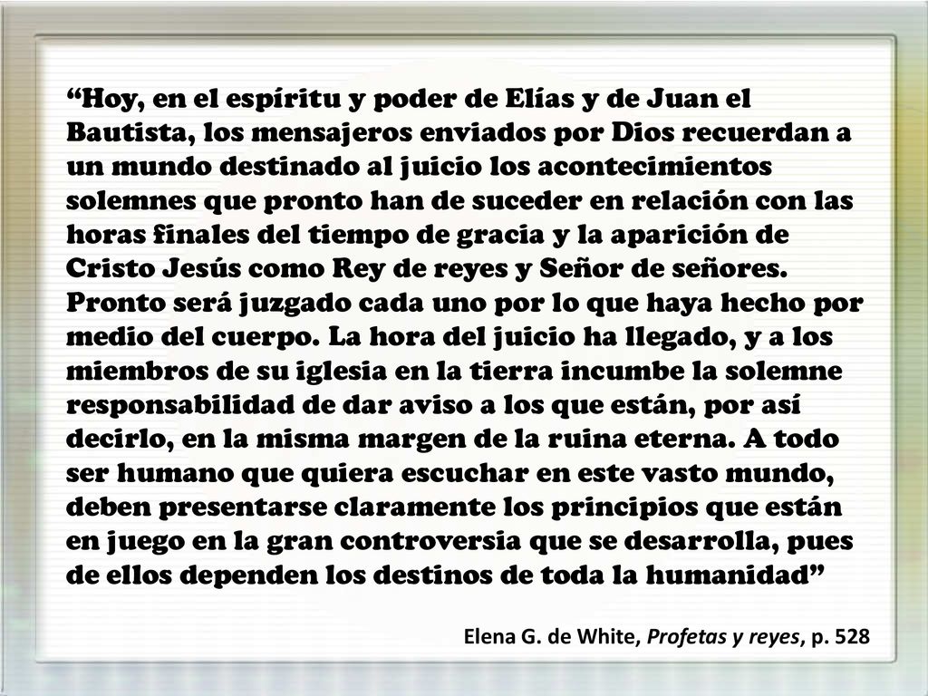 Hoy, en el espíritu y poder de Elías y de Juan el Bautista, los mensajeros enviados por Dios recuerdan a un mundo destinado al juicio los acontecimientos solemnes que pronto han de suceder en relación con las horas finales del tiempo de gracia y la aparición de Cristo Jesús como Rey de reyes y Señor de señores. Pronto será juzgado cada uno por lo que haya hecho por medio del cuerpo. La hora del juicio ha llegado, y a los miembros de su iglesia en la tierra incumbe la solemne responsabilidad de dar aviso a los que están, por así decirlo, en la misma margen de la ruina eterna. A todo ser humano que quiera escuchar en este vasto mundo, deben presentarse claramente los principios que están en juego en la gran controversia que se desarrolla, pues de ellos dependen los destinos de toda la humanidad