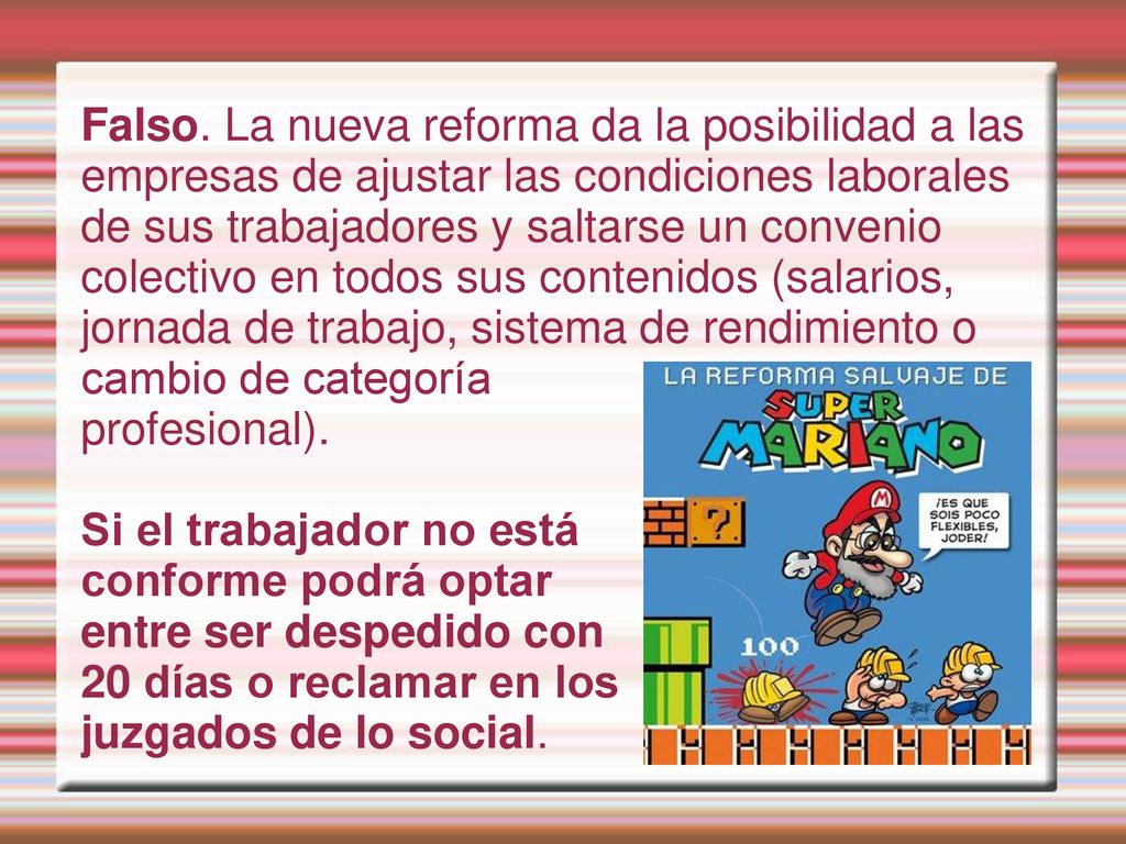Falso. La nueva reforma da la posibilidad a las empresas de ajustar las condiciones laborales de sus trabajadores y saltarse un convenio colectivo en todos sus contenidos (salarios, jornada de trabajo, sistema de rendimiento o cambio de categoría