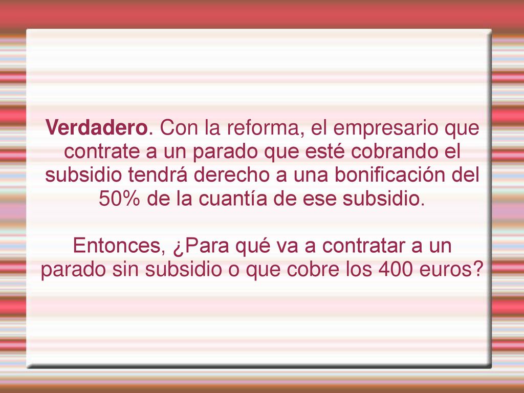 Verdadero. Con la reforma, el empresario que contrate a un parado que esté cobrando el subsidio tendrá derecho a una bonificación del 50% de la cuantía de ese subsidio.