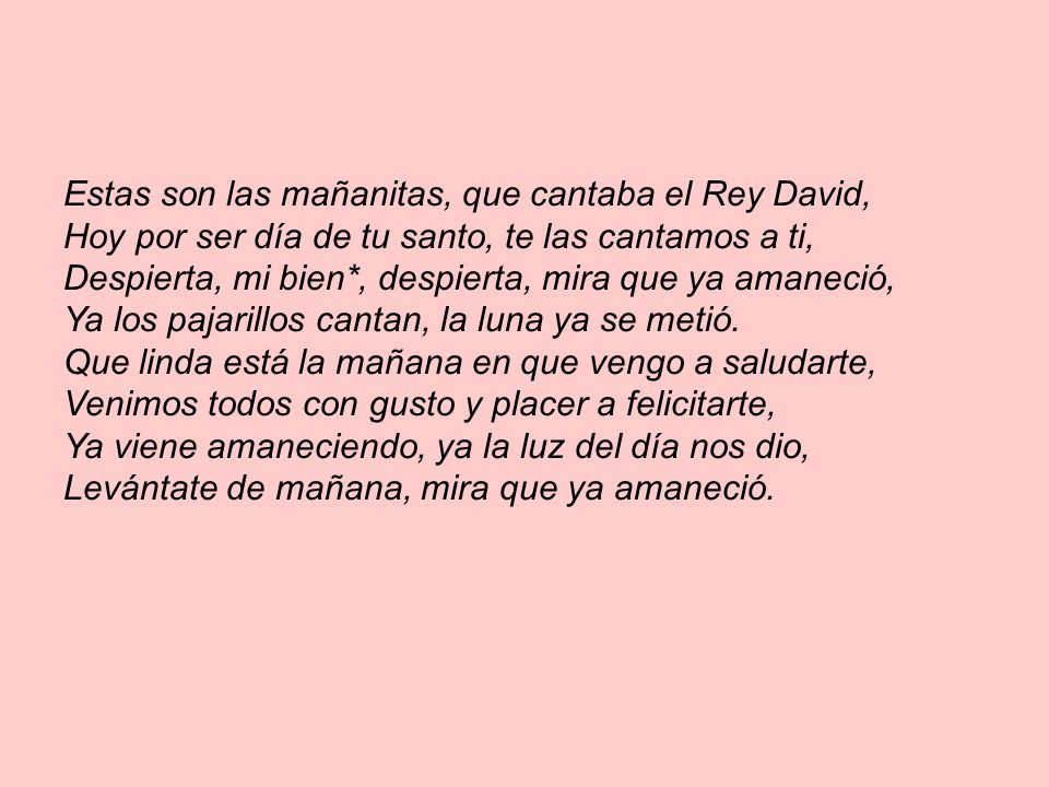 Estas son las mañanitas, que cantaba el Rey David, Hoy por ser día de tu santo, te las cantamos a ti, Despierta, mi bien*, despierta, mira que ya amaneció, Ya los pajarillos cantan, la luna ya se metió.