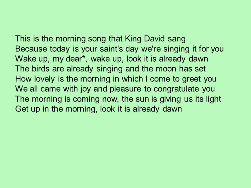 This is the morning song that King David sang Because today is your saint s day we re singing it for you Wake up, my dear*, wake up, look it is already dawn The birds are already singing and the moon has set
