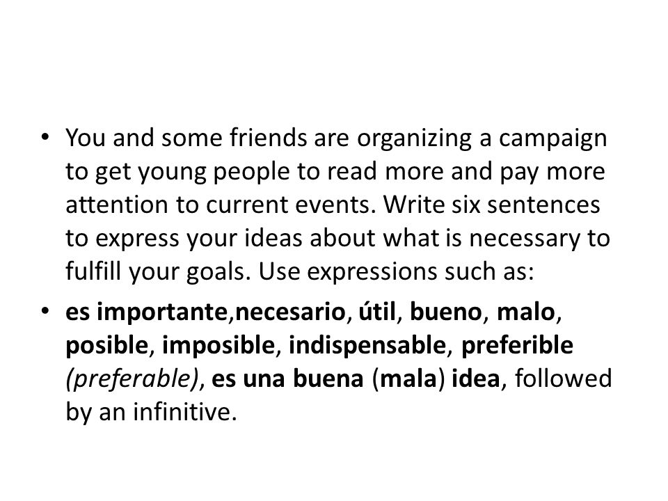 You and some friends are organizing a campaign to get young people to read more and pay more attention to current events. Write six sentences to express your ideas about what is necessary to fulfill your goals. Use expressions such as: