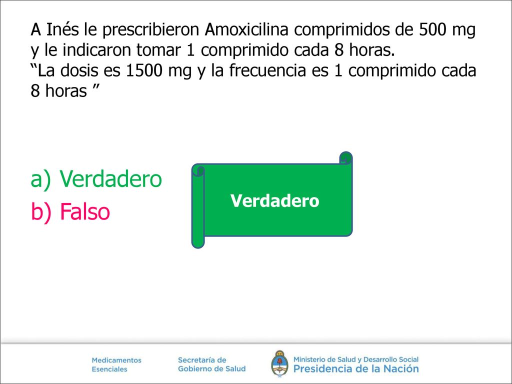 A Inés le prescribieron Amoxicilina comprimidos de 500 mg y le indicaron tomar 1 comprimido cada 8 horas. La dosis es 1500 mg y la frecuencia es 1 comprimido cada 8 horas