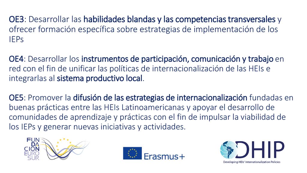 OE3: Desarrollar las habilidades blandas y las competencias transversales y ofrecer formación específica sobre estrategias de implementación de los IEPs OE4: Desarrollar los instrumentos de participación, comunicación y trabajo en red con el fin de unificar las políticas de internacionalización de las HEIs e integrarlas al sistema productivo local.