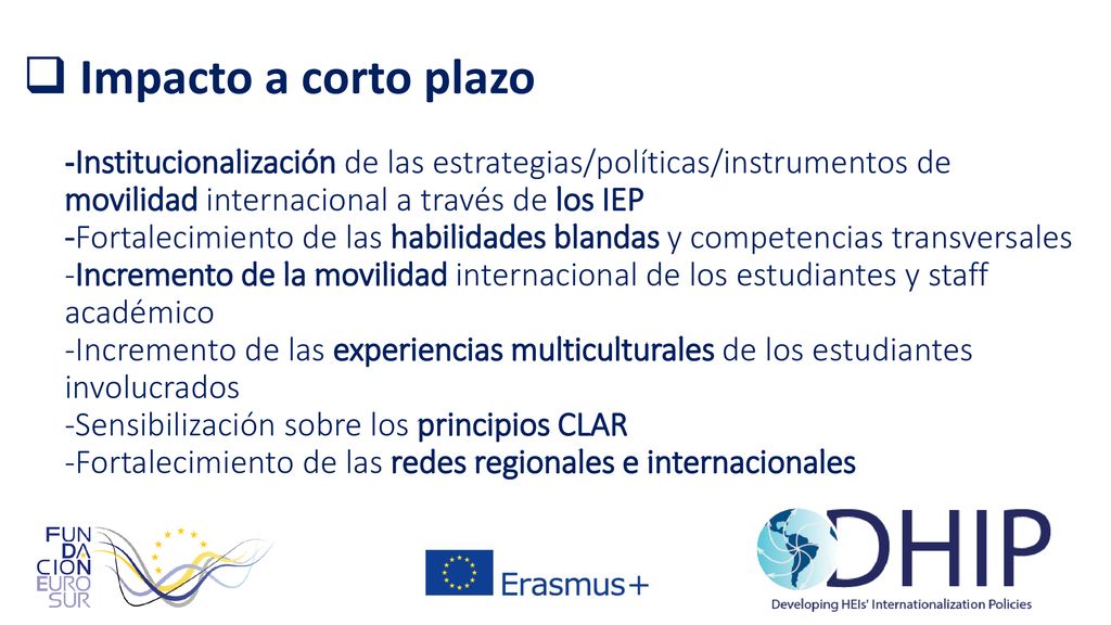 Impacto a corto plazo -Institucionalización de las estrategias/políticas/instrumentos de movilidad internacional a través de los IEP -Fortalecimiento de las habilidades blandas y competencias transversales -Incremento de la movilidad internacional de los estudiantes y staff académico -Incremento de las experiencias multiculturales de los estudiantes involucrados -Sensibilización sobre los principios CLAR -Fortalecimiento de las redes regionales e internacionales