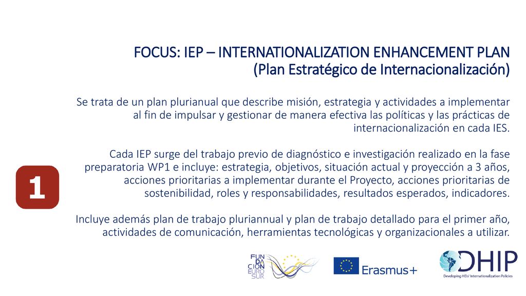 FOCUS: IEP – INTERNATIONALIZATION ENHANCEMENT PLAN (Plan Estratégico de Internacionalización) Se trata de un plan plurianual que describe misión, estrategia y actividades a implementar al fin de impulsar y gestionar de manera efectiva las políticas y las prácticas de internacionalización en cada IES.